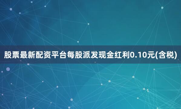 股票最新配资平台每股派发现金红利0.10元(含税)