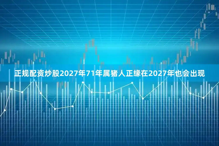 正规配资炒股2027年71年属猪人正缘在2027年也会出现
